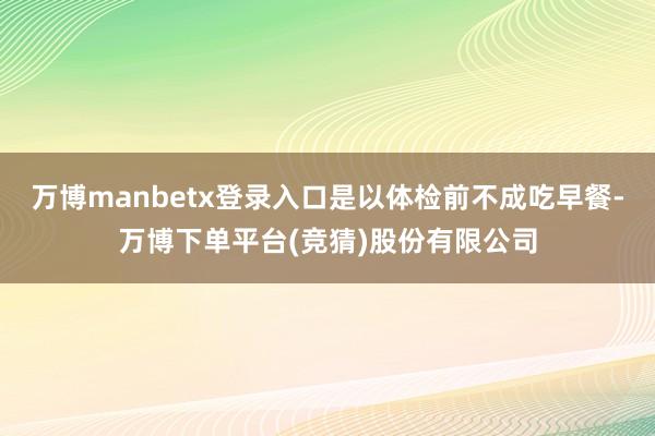 万博manbetx登录入口是以体检前不成吃早餐-万博下单平台(竞猜)股份有限公司