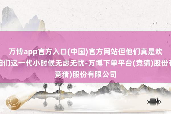 万博app官方入口(中国)官方网站但他们真是欢跃吗？咱们这一代小时候无虑无忧-万博下单平台(竞猜)股份有限公司