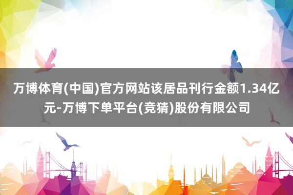 万博体育(中国)官方网站该居品刊行金额1.34亿元-万博下单平台(竞猜)股份有限公司