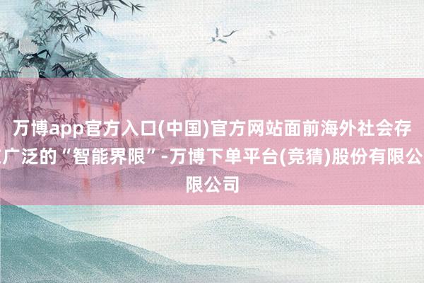 万博app官方入口(中国)官方网站面前海外社会存在广泛的“智能界限”-万博下单平台(竞猜)股份有限公司
