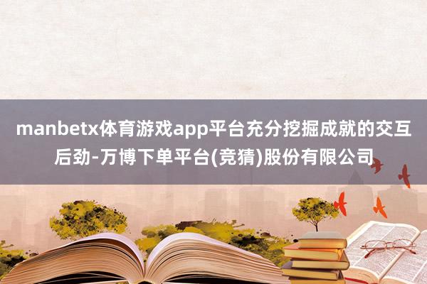 manbetx体育游戏app平台充分挖掘成就的交互后劲-万博下单平台(竞猜)股份有限公司