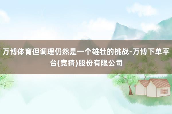 万博体育但调理仍然是一个雄壮的挑战-万博下单平台(竞猜)股份有限公司