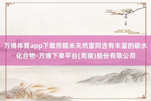 万博体育app下载而糯米天然雷同含有丰富的碳水化合物-万博下单平台(竞猜)股份有限公司