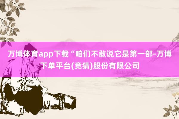 万博体育app下载“咱们不敢说它是第一部-万博下单平台(竞猜)股份有限公司