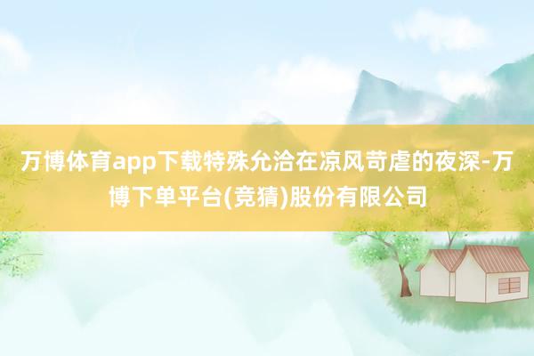 万博体育app下载特殊允洽在凉风苛虐的夜深-万博下单平台(竞猜)股份有限公司