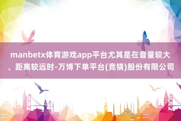 manbetx体育游戏app平台尤其是在音量较大、距离较远时-万博下单平台(竞猜)股份有限公司