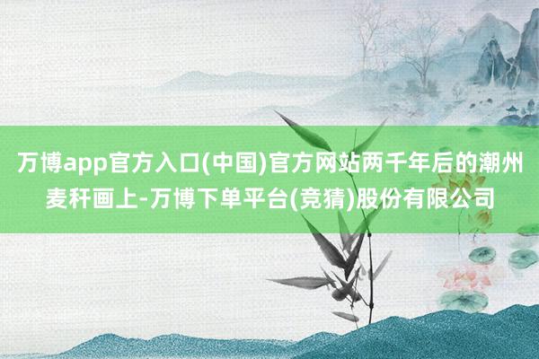 万博app官方入口(中国)官方网站两千年后的潮州麦秆画上-万博下单平台(竞猜)股份有限公司
