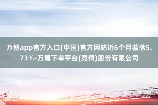 万博app官方入口(中国)官方网站近6个月着落5.73%-万博下单平台(竞猜)股份有限公司