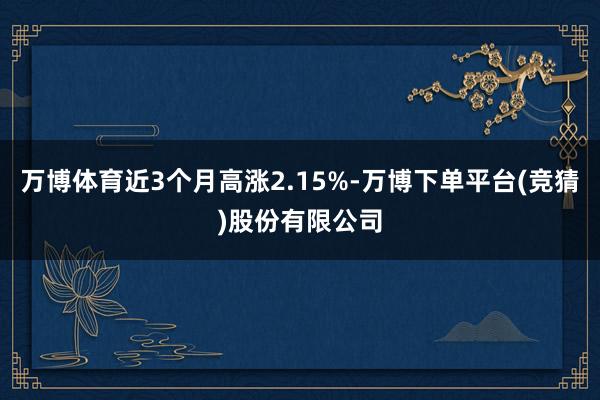 万博体育近3个月高涨2.15%-万博下单平台(竞猜)股份有限公司