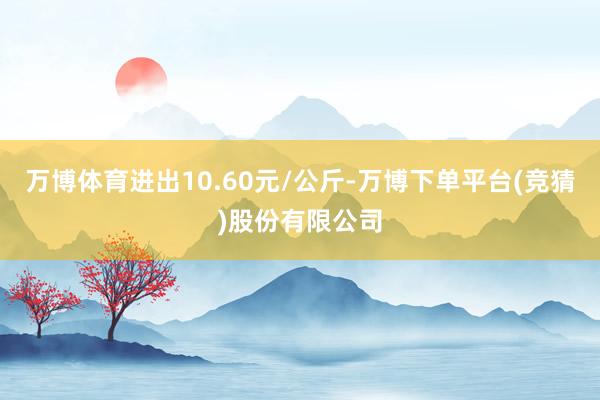 万博体育进出10.60元/公斤-万博下单平台(竞猜)股份有限公司
