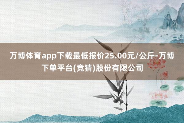 万博体育app下载最低报价25.00元/公斤-万博下单平台(竞猜)股份有限公司