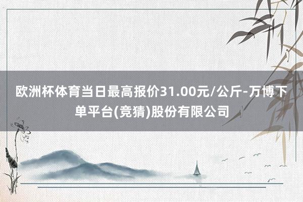 欧洲杯体育当日最高报价31.00元/公斤-万博下单平台(竞猜)股份有限公司