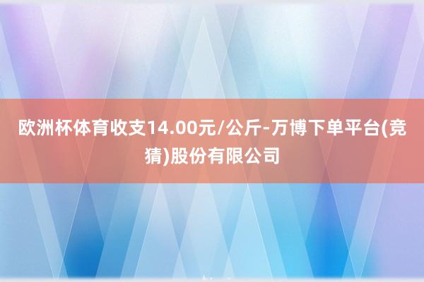 欧洲杯体育收支14.00元/公斤-万博下单平台(竞猜)股份有限公司