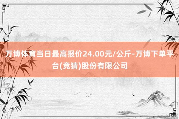 万博体育当日最高报价24.00元/公斤-万博下单平台(竞猜)股份有限公司