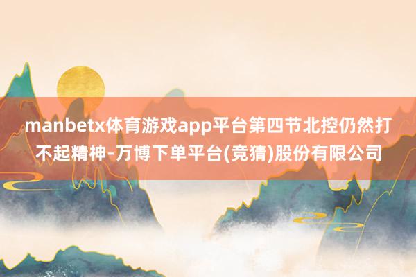 manbetx体育游戏app平台第四节北控仍然打不起精神-万博下单平台(竞猜)股份有限公司