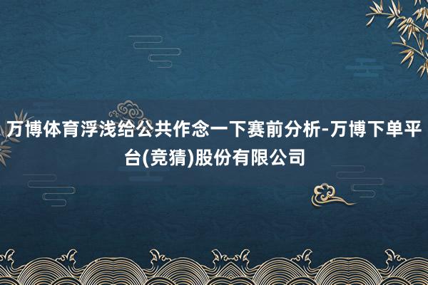 万博体育浮浅给公共作念一下赛前分析-万博下单平台(竞猜)股份有限公司