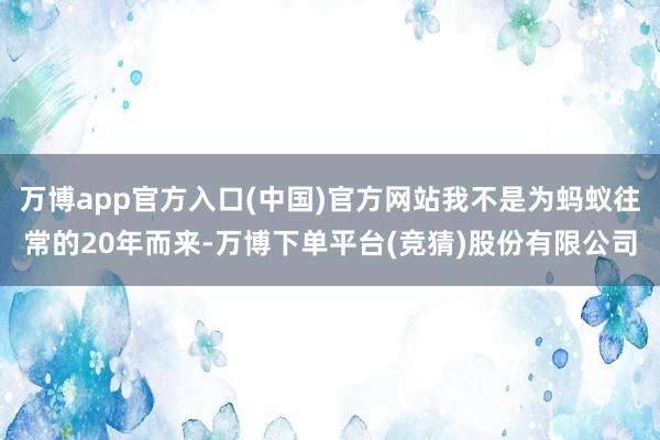 万博app官方入口(中国)官方网站我不是为蚂蚁往常的20年而来-万博下单平台(竞猜)股份有限公司