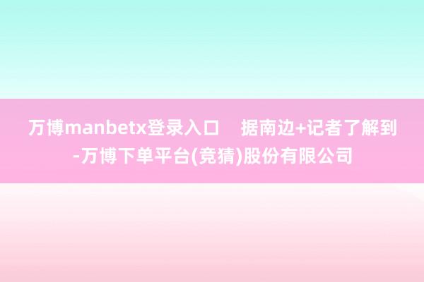 万博manbetx登录入口    据南边+记者了解到-万博下单平台(竞猜)股份有限公司