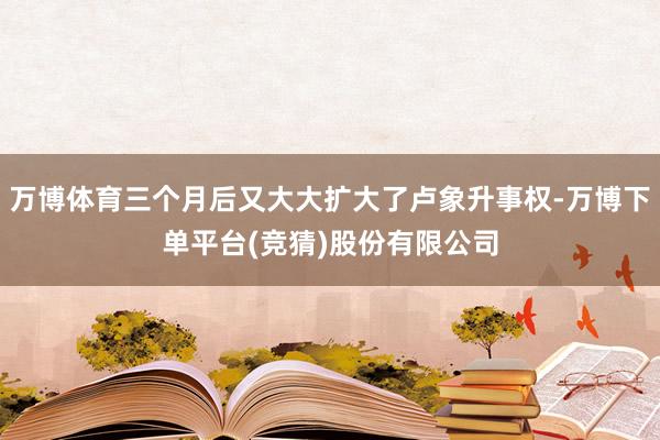 万博体育三个月后又大大扩大了卢象升事权-万博下单平台(竞猜)股份有限公司