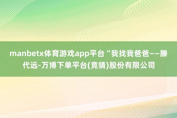 manbetx体育游戏app平台“我找我爸爸——滕代远-万博下单平台(竞猜)股份有限公司