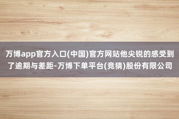 万博app官方入口(中国)官方网站他尖锐的感受到了逾期与差距-万博下单平台(竞猜)股份有限公司
