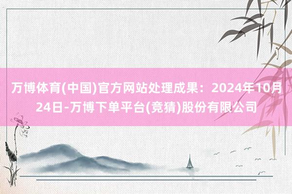 万博体育(中国)官方网站处理成果：2024年10月24日-万博下单平台(竞猜)股份有限公司