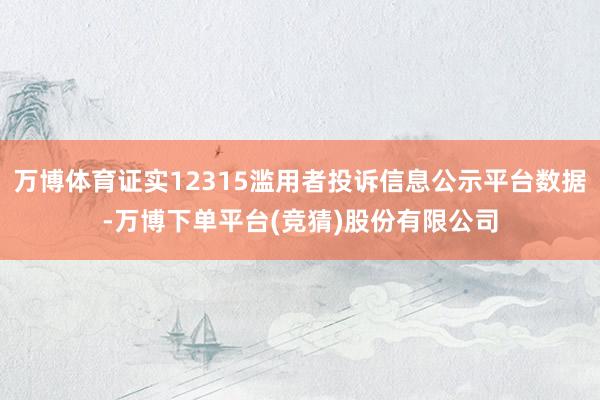 万博体育证实12315滥用者投诉信息公示平台数据-万博下单平台(竞猜)股份有限公司