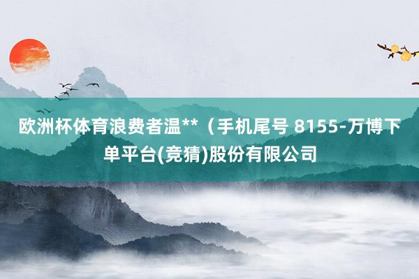 欧洲杯体育浪费者温**（手机尾号 8155-万博下单平台(竞猜)股份有限公司