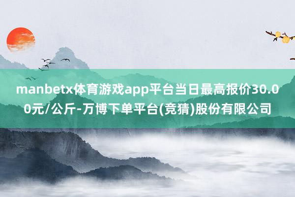 manbetx体育游戏app平台当日最高报价30.00元/公斤-万博下单平台(竞猜)股份有限公司