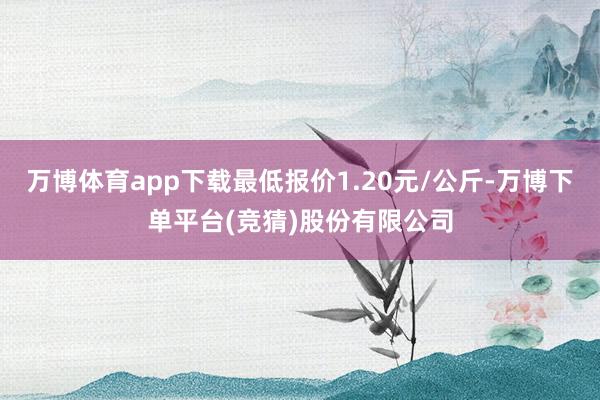 万博体育app下载最低报价1.20元/公斤-万博下单平台(竞猜)股份有限公司