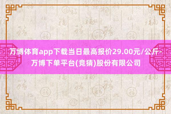 万博体育app下载当日最高报价29.00元/公斤-万博下单平台(竞猜)股份有限公司