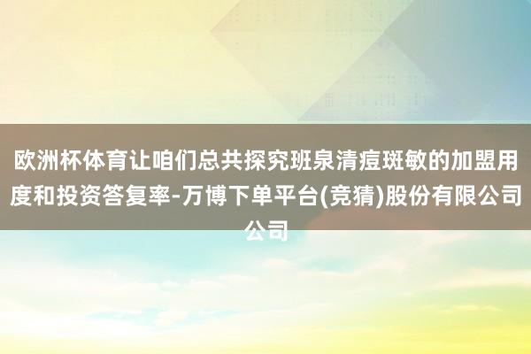 欧洲杯体育让咱们总共探究班泉清痘斑敏的加盟用度和投资答复率-万博下单平台(竞猜)股份有限公司