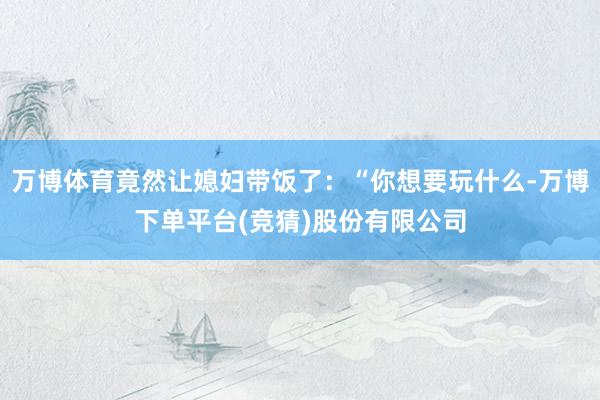 万博体育竟然让媳妇带饭了：“你想要玩什么-万博下单平台(竞猜)股份有限公司