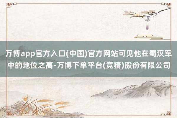 万博app官方入口(中国)官方网站可见他在蜀汉军中的地位之高-万博下单平台(竞猜)股份有限公司