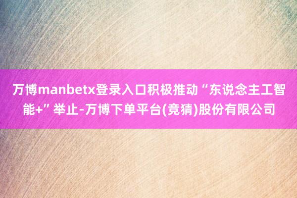 万博manbetx登录入口积极推动“东说念主工智能+”举止-万博下单平台(竞猜)股份有限公司