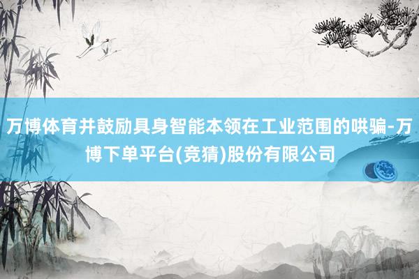 万博体育并鼓励具身智能本领在工业范围的哄骗-万博下单平台(竞猜)股份有限公司