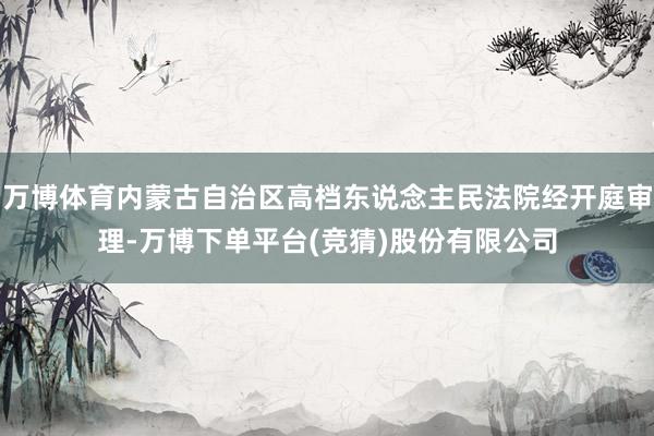万博体育内蒙古自治区高档东说念主民法院经开庭审理-万博下单平台(竞猜)股份有限公司