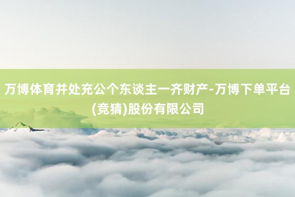 万博体育并处充公个东谈主一齐财产-万博下单平台(竞猜)股份有限公司