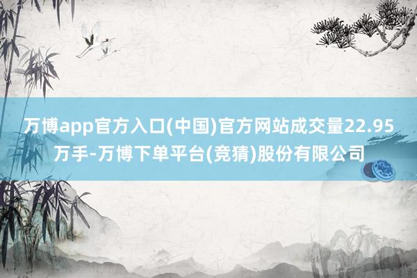 万博app官方入口(中国)官方网站成交量22.95万手-万博下单平台(竞猜)股份有限公司