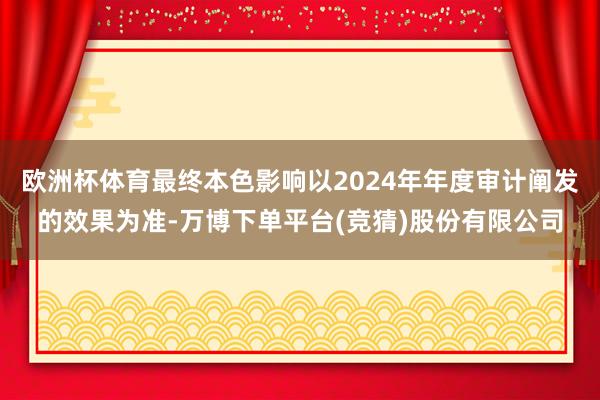 欧洲杯体育最终本色影响以2024年年度审计阐发的效果为准-万博下单平台(竞猜)股份有限公司