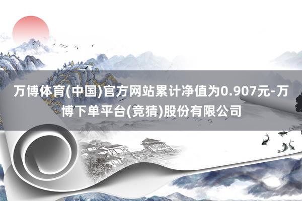 万博体育(中国)官方网站累计净值为0.907元-万博下单平台(竞猜)股份有限公司