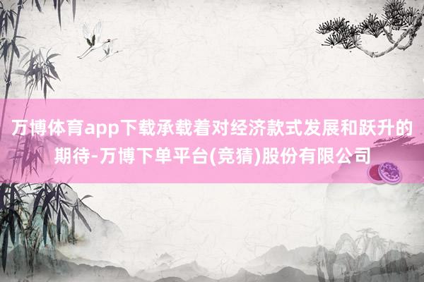 万博体育app下载承载着对经济款式发展和跃升的期待-万博下单平台(竞猜)股份有限公司