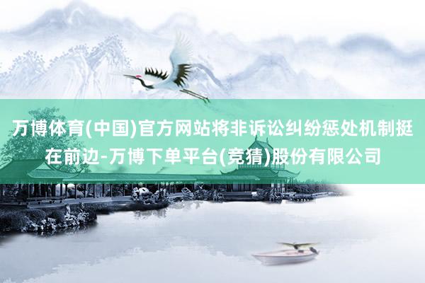 万博体育(中国)官方网站将非诉讼纠纷惩处机制挺在前边-万博下单平台(竞猜)股份有限公司