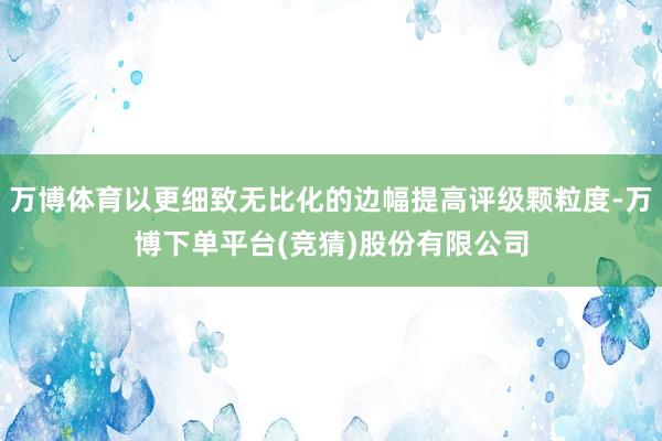 万博体育以更细致无比化的边幅提高评级颗粒度-万博下单平台(竞猜)股份有限公司