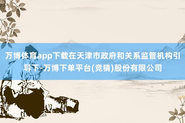 万博体育app下载在天津市政府和关系监管机构引导下-万博下单平台(竞猜)股份有限公司