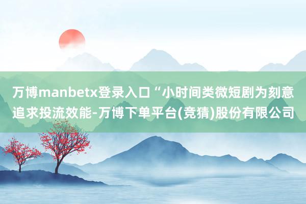 万博manbetx登录入口“小时间类微短剧为刻意追求投流效能-万博下单平台(竞猜)股份有限公司