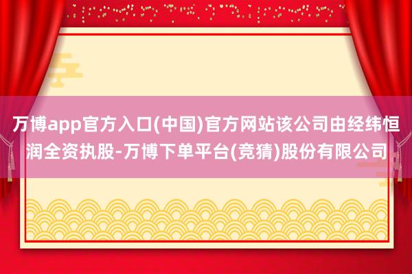 万博app官方入口(中国)官方网站该公司由经纬恒润全资执股-万博下单平台(竞猜)股份有限公司