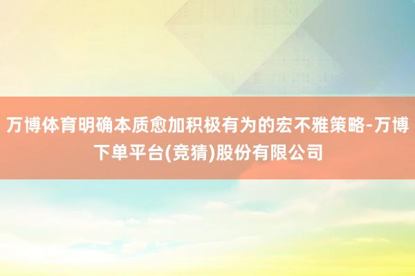 万博体育明确本质愈加积极有为的宏不雅策略-万博下单平台(竞猜)股份有限公司