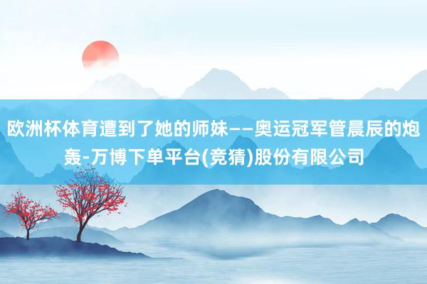 欧洲杯体育遭到了她的师妹——奥运冠军管晨辰的炮轰-万博下单平台(竞猜)股份有限公司