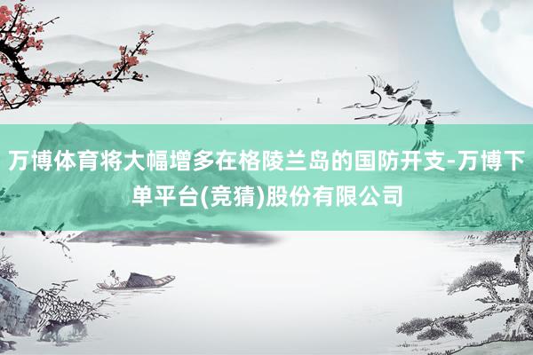 万博体育将大幅增多在格陵兰岛的国防开支-万博下单平台(竞猜)股份有限公司